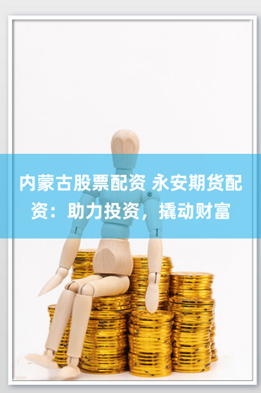 内蒙古股票配资 永安期货配资：助力投资，撬动财富