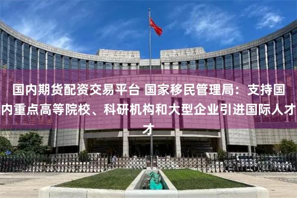 国内期货配资交易平台 国家移民管理局：支持国内重点高等院校、科研机构和大型企业引进国际人才