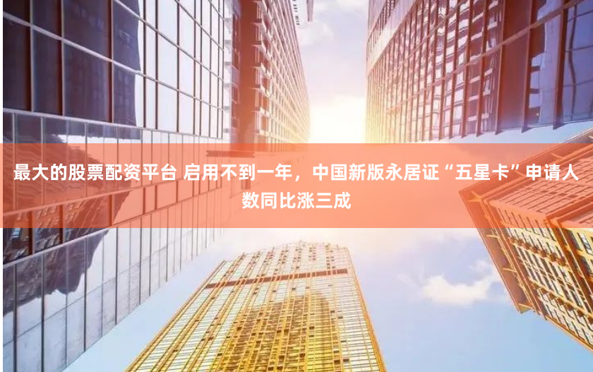 最大的股票配资平台 启用不到一年，中国新版永居证“五星卡”申请人数同比涨三成