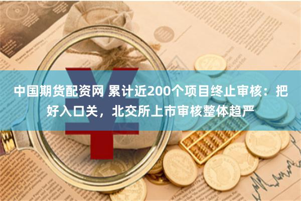 中国期货配资网 累计近200个项目终止审核：把好入口关，北交所上市审核整体趋严