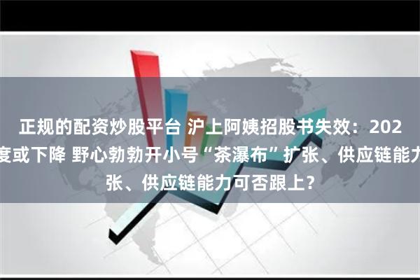 正规的配资炒股平台 沪上阿姨招股书失效：2024年拓店速度或下降 野心勃勃开小号“茶瀑布”扩张、供应链能力可否跟上？