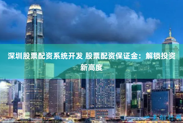 深圳股票配资系统开发 股票配资保证金：解锁投资新高度