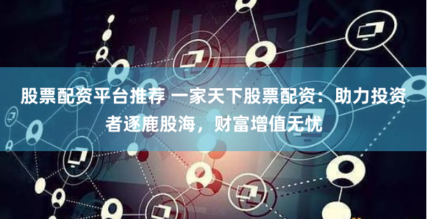 股票配资平台推荐 一家天下股票配资：助力投资者逐鹿股海，财富增值无忧