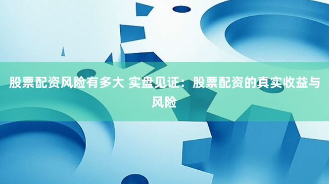 股票配资风险有多大 实盘见证：股票配资的真实收益与风险