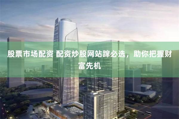 股票市场配资 配资炒股网站蹿必选，助你把握财富先机